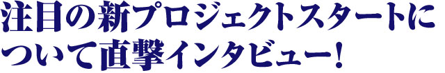 注目の新プロジェクトスタートについて直撃インタビュー!