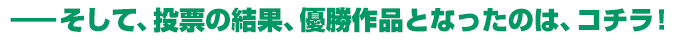 そして、投票の結果、優勝作品となったのは、コチラ！