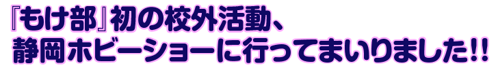 「もけ部」初の校外活動、静岡ホビーショーに行ってまいりました!!