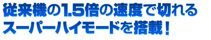 従来機の1.5倍の速度で切れるスーパーハイモードを搭載！